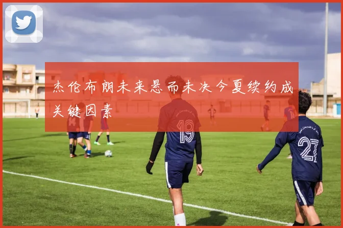 杰伦布朗未来悬而未决今夏续约成关键因素