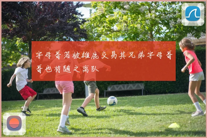 字母哥若被雄鹿交易其兄弟字母哥哥也将随之离队