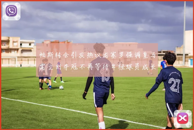 帕斯转会引发热议龙塞罗强调皇马需立刻夺冠不再等待年轻球员成长