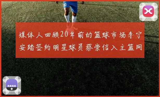 媒体人回顾20年前的篮球市场李宁安踏签约明星球员蔡崇信入主篮网的时代变迁