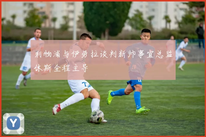 利物浦与伊劳拉谈判新帅事宜总监休斯全程主导