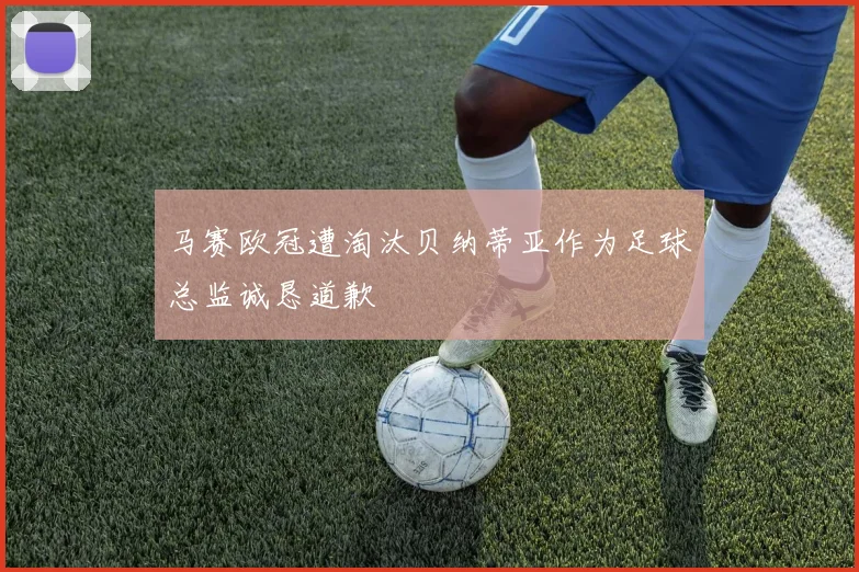 马赛欧冠遭淘汰贝纳蒂亚作为足球总监诚恳道歉