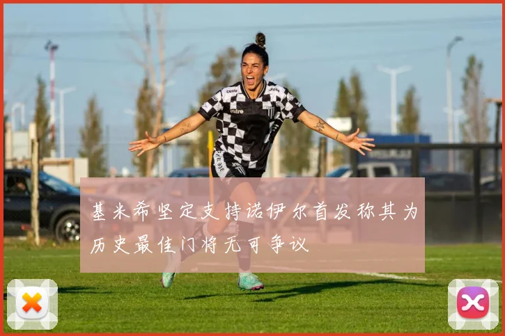基米希坚定支持诺伊尔首发称其为历史最佳门将无可争议