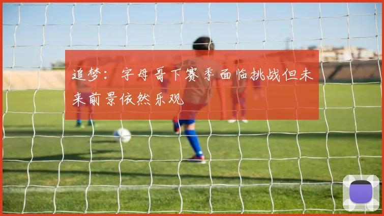 追梦：字母哥下赛季面临挑战但未来前景依然乐观
