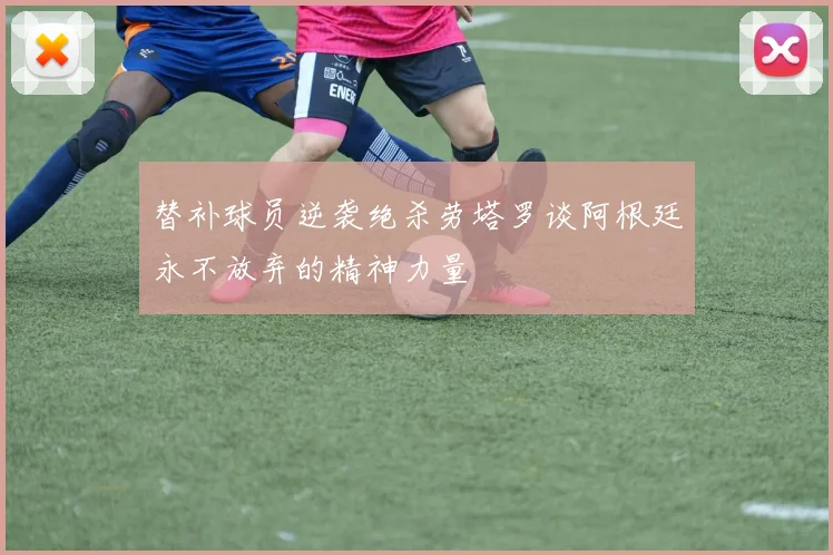 替补球员逆袭绝杀劳塔罗谈阿根廷永不放弃的精神力量