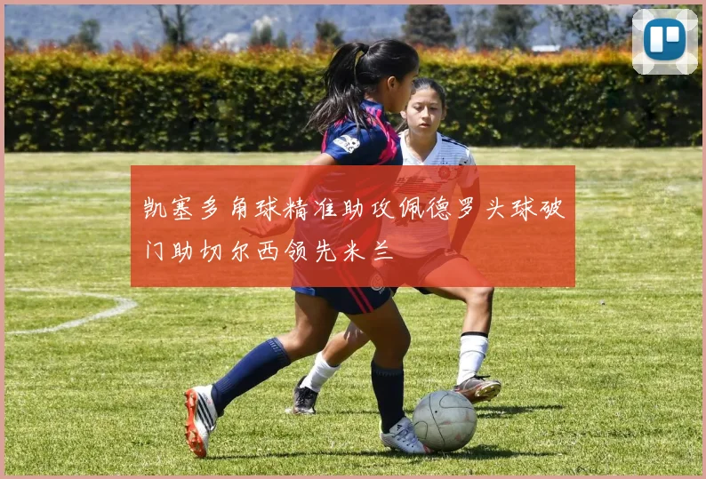 凯塞多角球精准助攻佩德罗头球破门助切尔西领先米兰