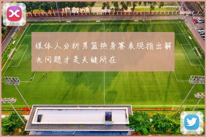 媒体人分析男篮热身赛表现指出解决问题才是关键所在