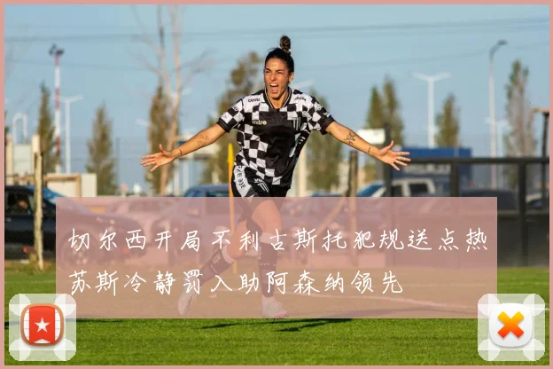 切尔西开局不利古斯托犯规送点热苏斯冷静罚入助阿森纳领先