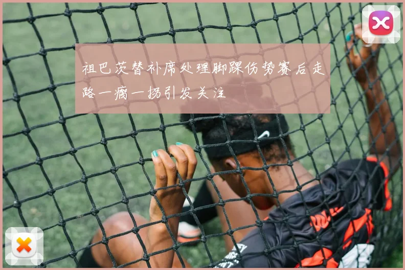 祖巴茨替补席处理脚踝伤势赛后走路一瘸一拐引发关注