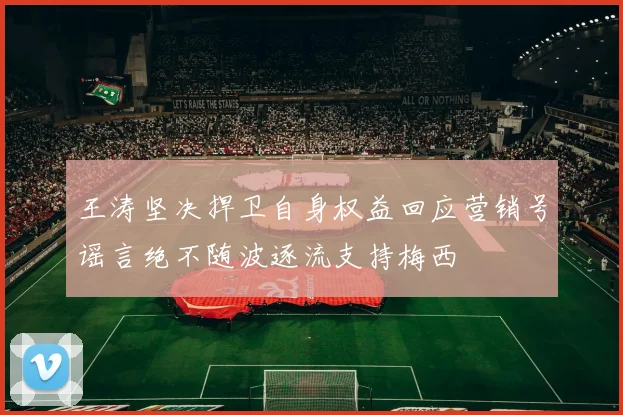 王涛坚决捍卫自身权益回应营销号谣言绝不随波逐流支持梅西