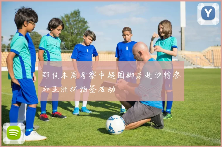 邵佳本周考察中超国脚后赴沙特参加亚洲杯抽签活动