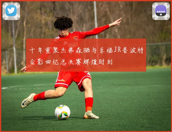 十年重聚杰弗森晒与乐福JR香波特合影回忆总决赛辉煌时刻