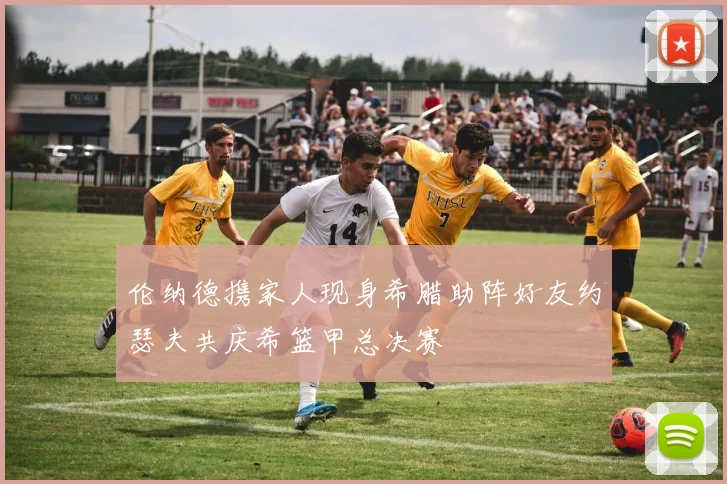 伦纳德携家人现身希腊助阵好友约瑟夫共庆希篮甲总决赛