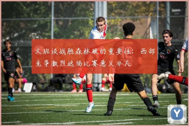 文班谈战胜森林狼的重要性：西部竞争激烈这场比赛意义非凡