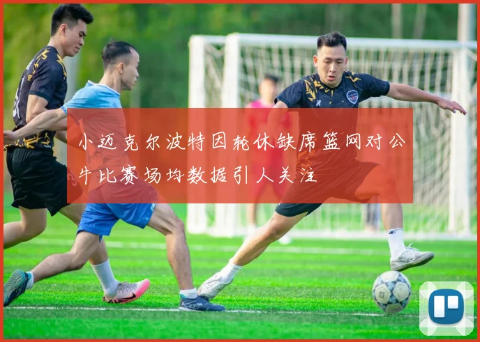 小迈克尔波特因轮休缺席篮网对公牛比赛场均数据引人关注