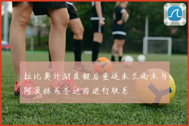 拉比奥计划度假后重返米兰尚未与阿莫林或齐达内进行联系
