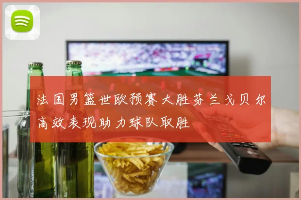 法国男篮世欧预赛大胜芬兰戈贝尔高效表现助力球队取胜