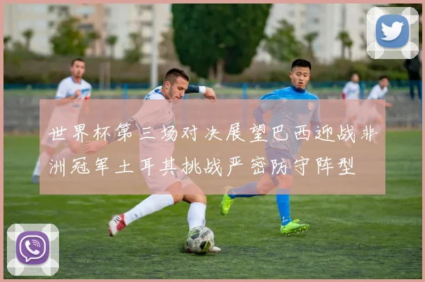 世界杯第三场对决展望巴西迎战非洲冠军土耳其挑战严密防守阵型
