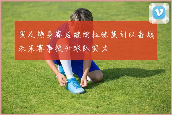 国足热身赛后继续拉练集训以备战未来赛事提升球队实力