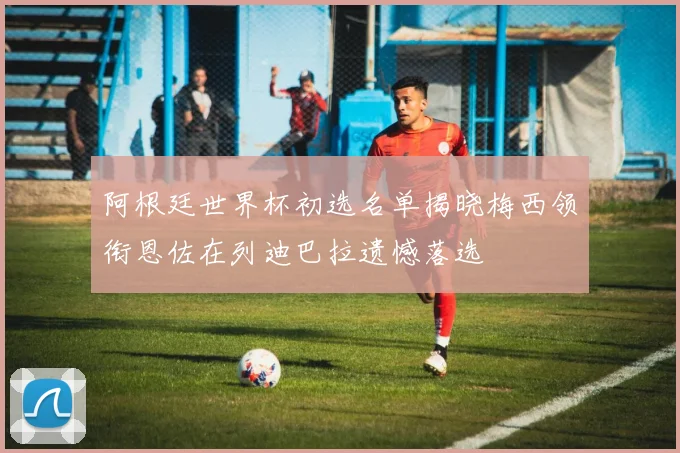 阿根廷世界杯初选名单揭晓梅西领衔恩佐在列迪巴拉遗憾落选