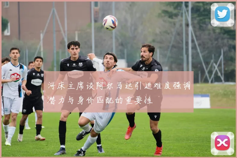 河床主席谈阿尔马达引进难度强调潜力与身价匹配的重要性