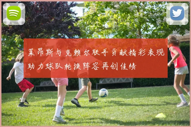 莱昂斯与克赖尔联手贡献精彩表现助力球队轮换阵容再创佳绩