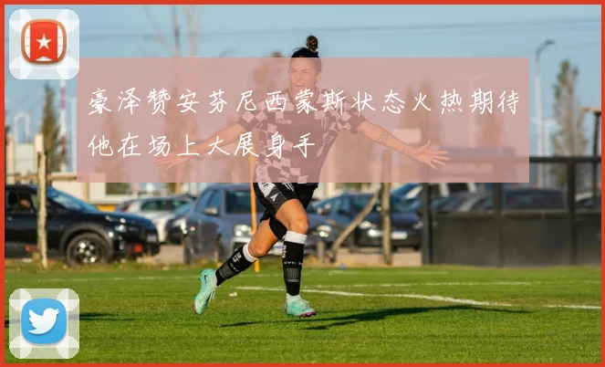 豪泽赞安芬尼西蒙斯状态火热期待他在场上大展身手
